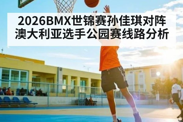 2026BMX世锦赛孙佳琪对阵澳大利亚选手公园赛线路分析