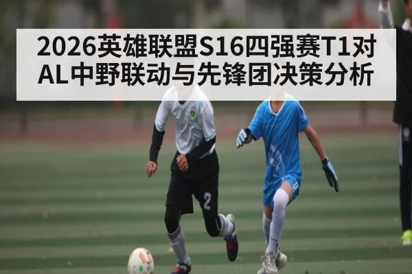 2026英雄联盟S16四强赛T1对AL中野联动与先锋团决策分析